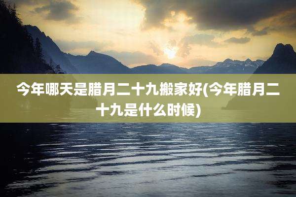 今年哪天是腊月二十九搬家好(今年腊月二十九是什么时候)