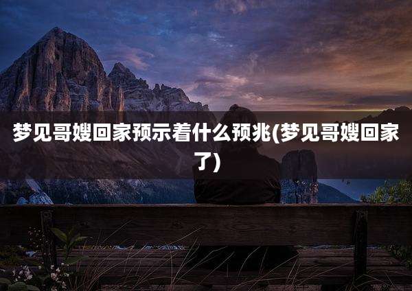 梦见哥嫂回家预示着什么预兆(梦见哥嫂回家了)