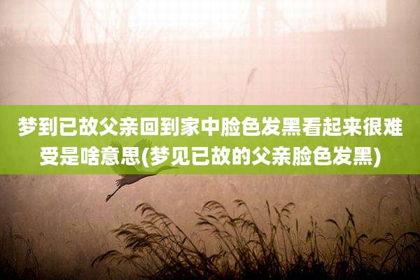 梦到已故父亲回到家中脸色发黑看起来很难受是啥意思(梦见已故的父亲脸色发黑)
