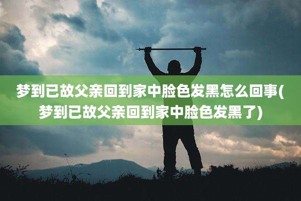 梦到已故父亲回到家中脸色发黑怎么回事(梦到已故父亲回到家中脸色发黑了)