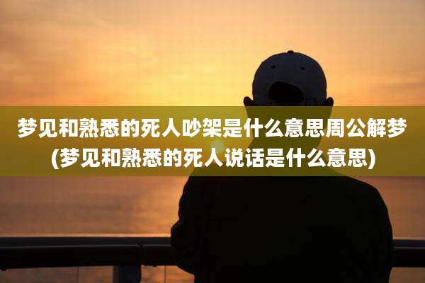 梦见和熟悉的死人吵架是什么意思周公解梦(梦见和熟悉的死人说话是什么意思)