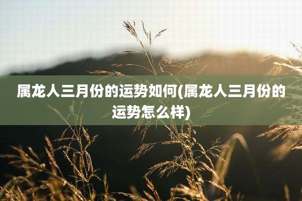 属龙人三月份的运势如何(属龙人三月份的运势怎么样)