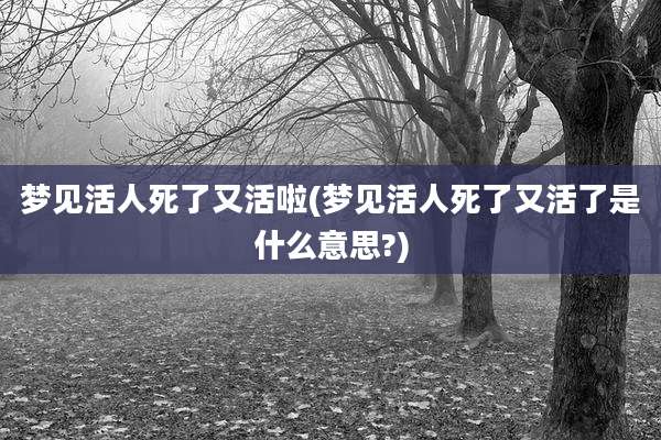 梦见活人死了又活啦(梦见活人死了又活了是什么意思?)