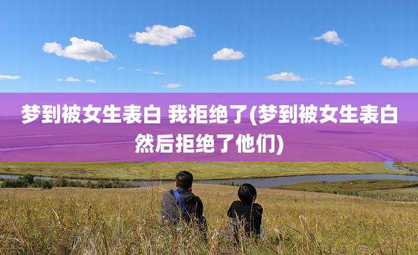 梦到被女生表白 我拒绝了(梦到被女生表白然后拒绝了他们)