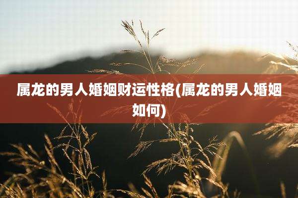 属龙的男人婚姻财运性格(属龙的男人婚姻如何)