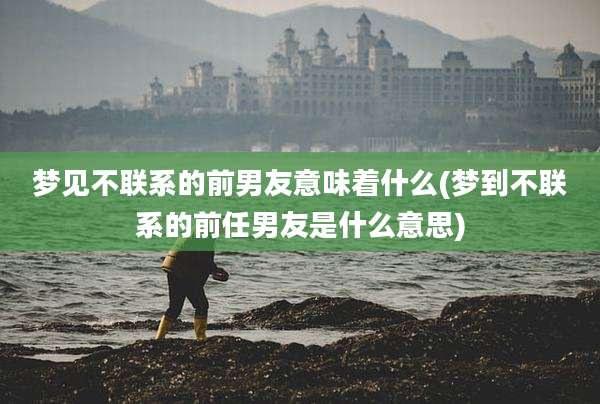 梦见不联系的前男友意味着什么(梦到不联系的前任男友是什么意思)
