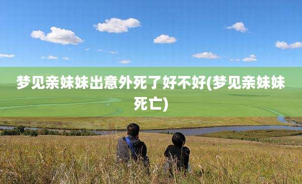 梦见亲妹妹出意外死了好不好(梦见亲妹妹死亡)