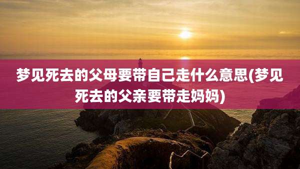 梦见死去的父母要带自己走什么意思(梦见死去的父亲要带走妈妈)