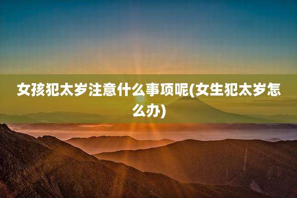 女孩犯太岁注意什么事项呢(女生犯太岁怎么办)