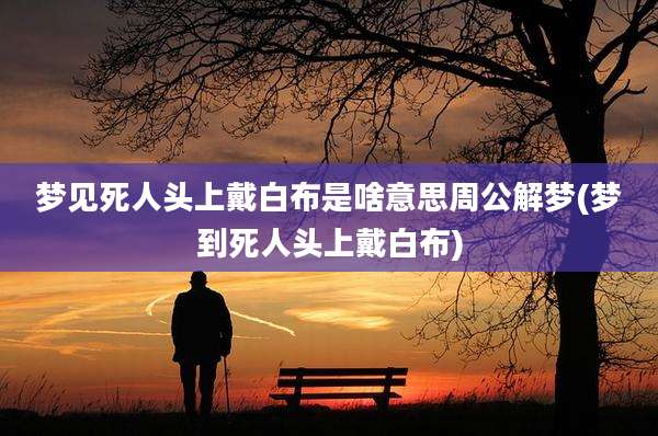梦见死人头上戴白布是啥意思周公解梦(梦到死人头上戴白布)