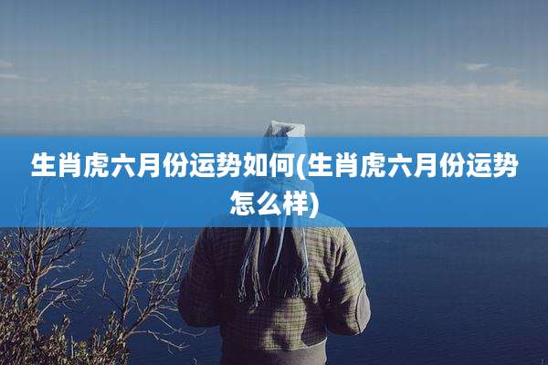 生肖虎六月份运势如何(生肖虎六月份运势怎么样)