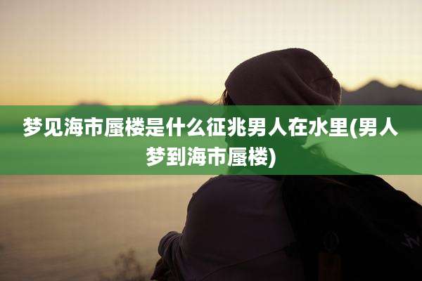 梦见海市蜃楼是什么征兆男人在水里(男人梦到海市蜃楼)