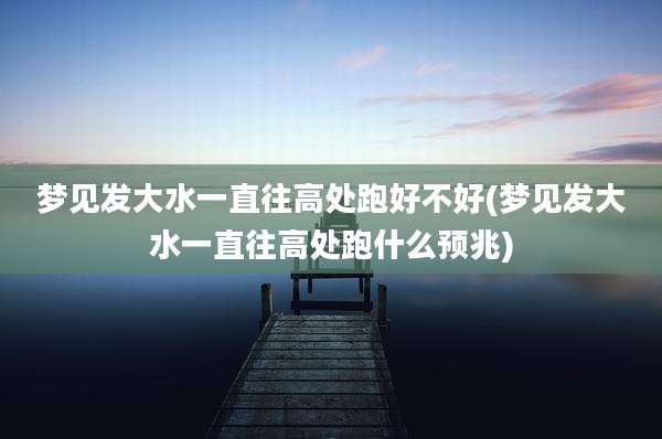 梦见发大水一直往高处跑好不好(梦见发大水一直往高处跑什么预兆)