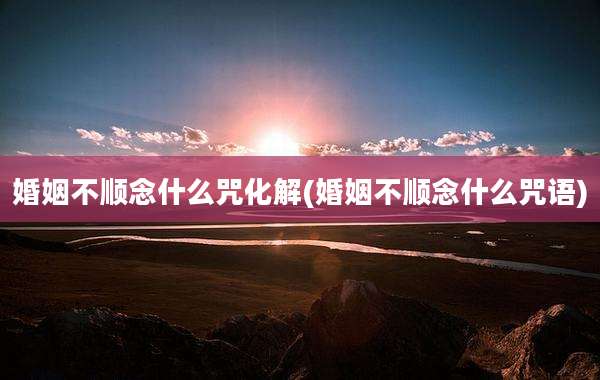 婚姻不顺念什么咒化解(婚姻不顺念什么咒语)