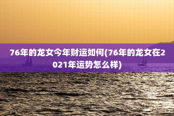 76年的龙女今年财运如何(76年的龙女在2021年运势怎么样)