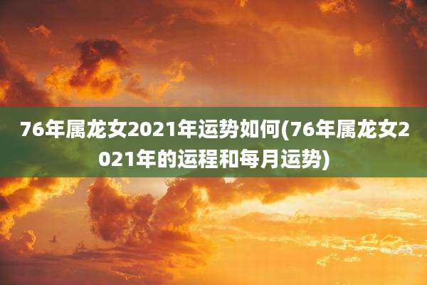 76年属龙女2021年运势如何(76年属龙女2021年的运程和每月运势)
