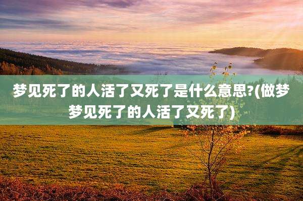 梦见死了的人活了又死了是什么意思?(做梦梦见死了的人活了又死了)