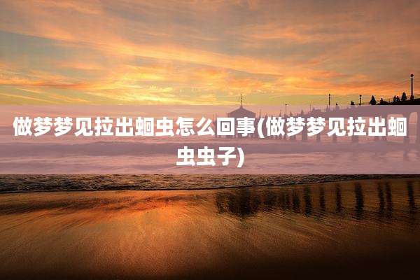 做梦梦见拉出蛔虫怎么回事(做梦梦见拉出蛔虫虫子)