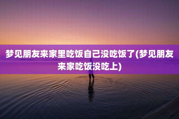 梦见朋友来家里吃饭自己没吃饭了(梦见朋友来家吃饭没吃上)