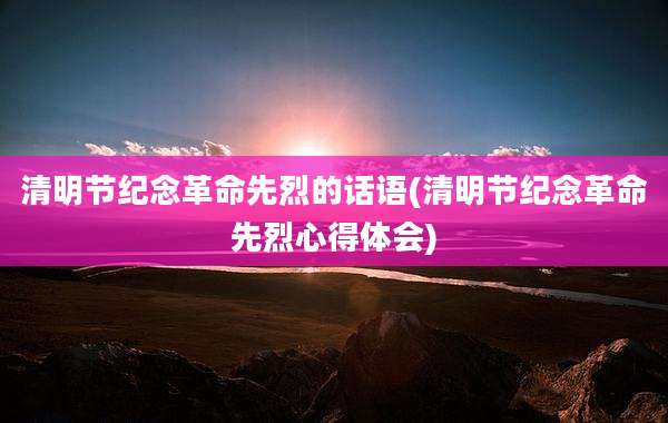 清明节纪念革命先烈的话语(清明节纪念革命先烈心得体会)