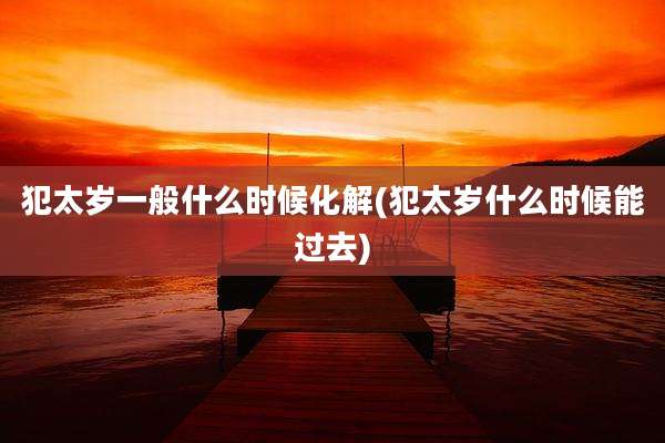 犯太岁一般什么时候化解(犯太岁什么时候能过去)