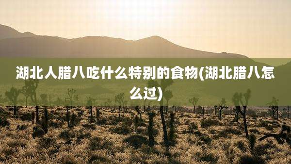 湖北人腊八吃什么特别的食物(湖北腊八怎么过)