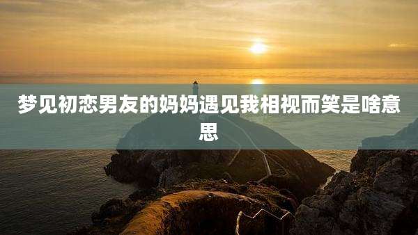 梦见初恋男友的妈妈遇见我相视而笑是啥意思