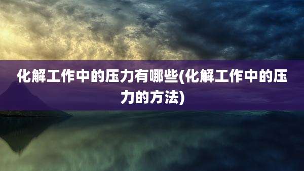 化解工作中的压力有哪些(化解工作中的压力的方法)