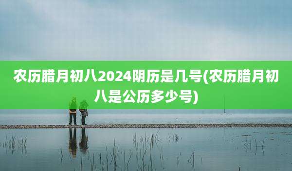农历腊月初八2024阴历是几号(农历腊月初八是公历多少号)