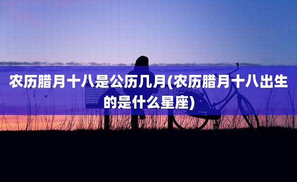 农历腊月十八是公历几月(农历腊月十八出生的是什么星座)