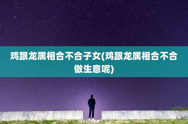 鸡跟龙属相合不合子女(鸡跟龙属相合不合做生意呢)
