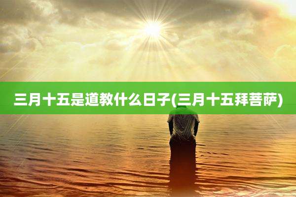 三月十五是道教什么日子(三月十五拜菩萨)