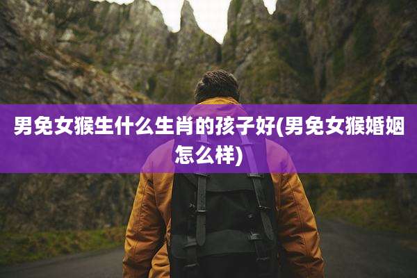 男免女猴生什么生肖的孩子好(男免女猴婚姻怎么样)