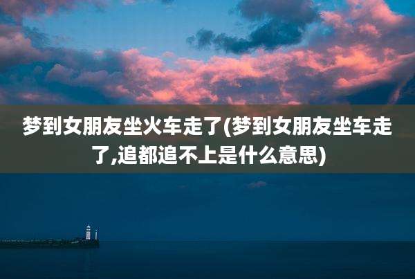 梦到女朋友坐火车走了(梦到女朋友坐车走了,追都追不上是什么意思)