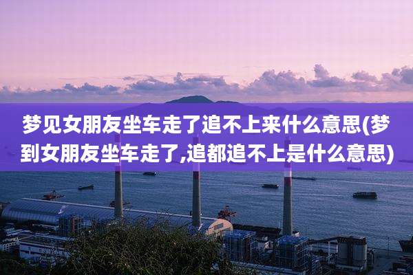 梦见女朋友坐车走了追不上来什么意思(梦到女朋友坐车走了,追都追不上是什么意思)