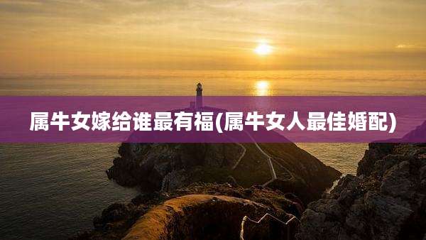 属牛女嫁给谁最有福(属牛女人最佳婚配)