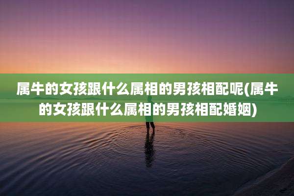 属牛的女孩跟什么属相的男孩相配呢(属牛的女孩跟什么属相的男孩相配婚姻)