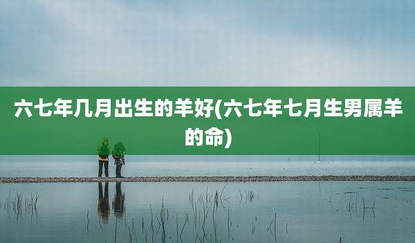 六七年几月出生的羊好(六七年七月生男属羊的命)