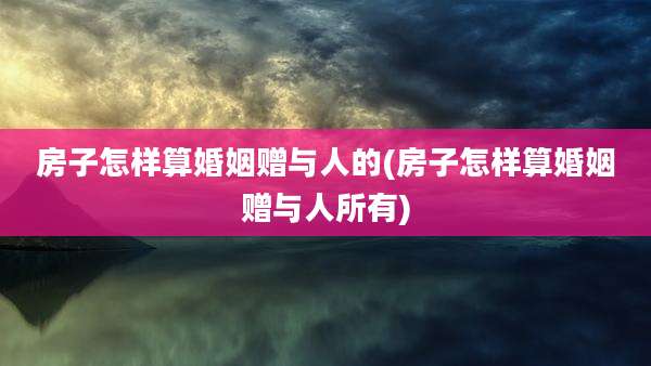 房子怎样算婚姻赠与人的(房子怎样算婚姻赠与人所有)