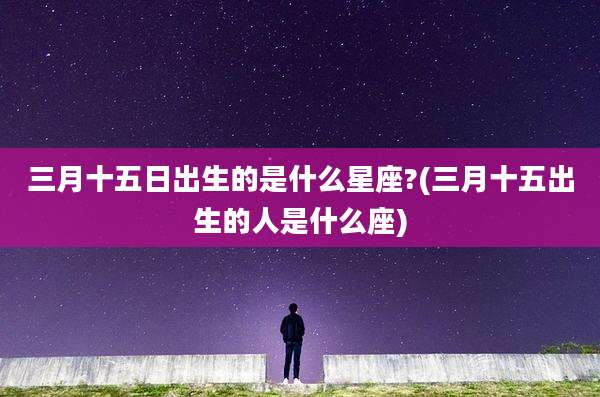 三月十五日出生的是什么星座?(三月十五出生的人是什么座)