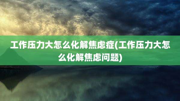 工作压力大怎么化解焦虑症(工作压力大怎么化解焦虑问题)