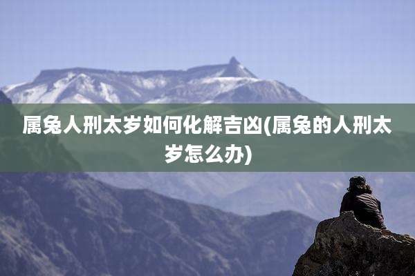 属兔人刑太岁如何化解吉凶(属兔的人刑太岁怎么办)
