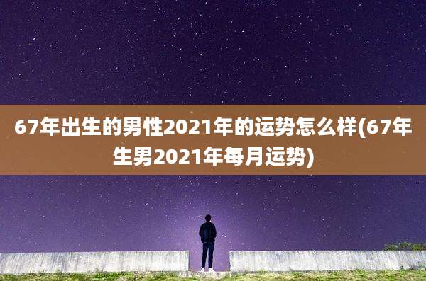 67年出生的男性2021年的运势怎么样(67年生男2021年每月运势)