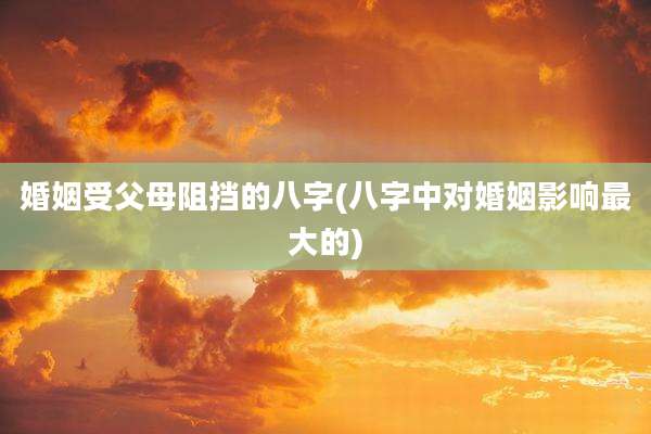 婚姻受父母阻挡的八字(八字中对婚姻影响最大的)