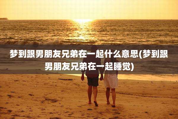 梦到跟男朋友兄弟在一起什么意思(梦到跟男朋友兄弟在一起睡觉)