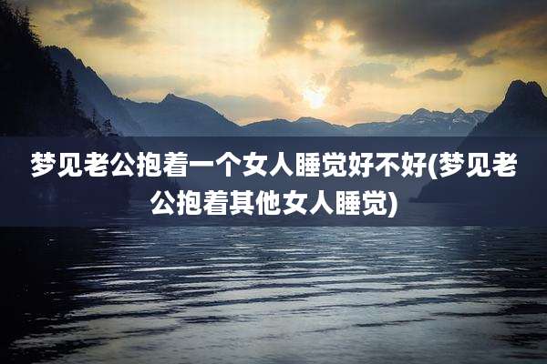 梦见老公抱着一个女人睡觉好不好(梦见老公抱着其他女人睡觉)