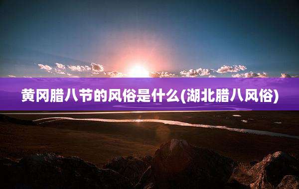 黄冈腊八节的风俗是什么(湖北腊八风俗)