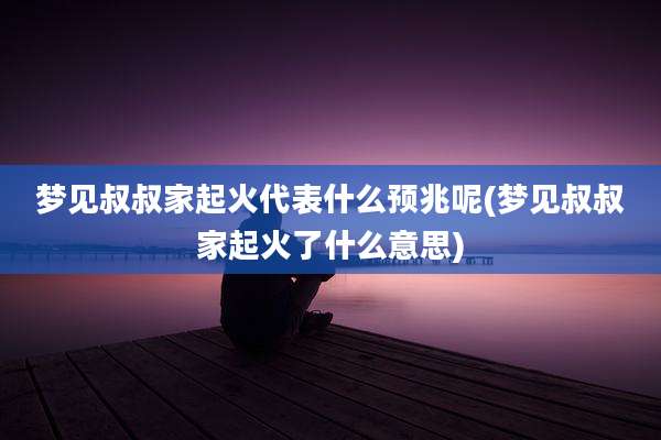 梦见叔叔家起火代表什么预兆呢(梦见叔叔家起火了什么意思)