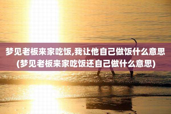 梦见老板来家吃饭,我让他自己做饭什么意思(梦见老板来家吃饭还自己做什么意思)