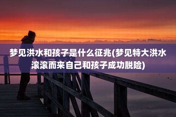 梦见洪水和孩子是什么征兆(梦见特大洪水滚滚而来自己和孩子成功脱险)